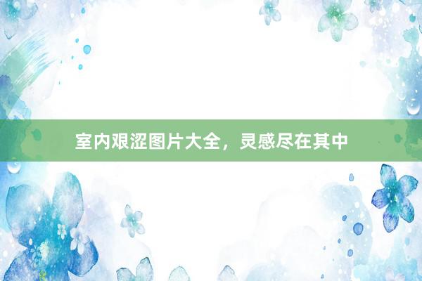 室内艰涩图片大全，灵感尽在其中