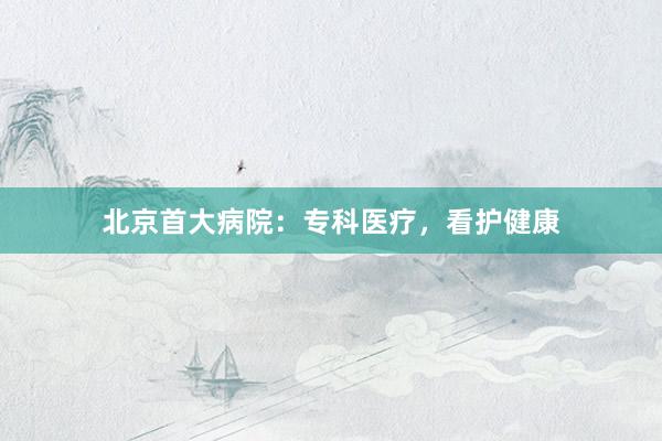 北京首大病院：专科医疗，看护健康