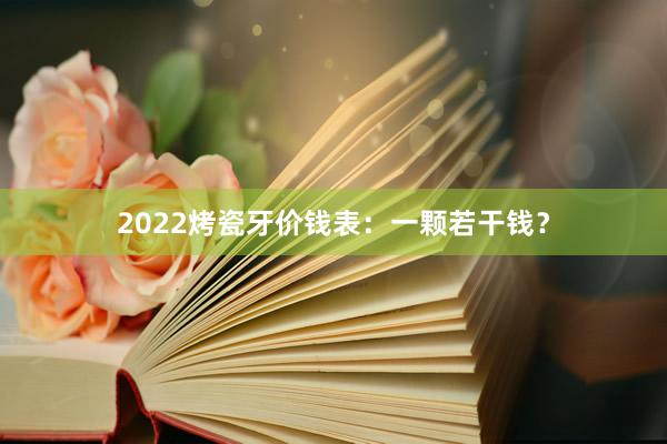 2022烤瓷牙价钱表：一颗若干钱？