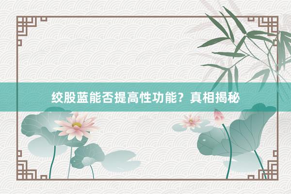 绞股蓝能否提高性功能？真相揭秘
