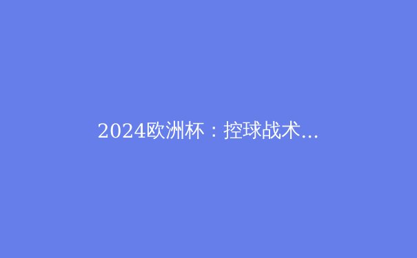 2024欧洲杯：控球战术的衰落与快速反击的崛起 - 3