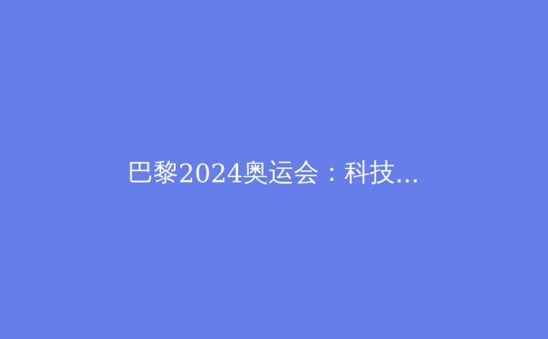 巴黎2024奥运会：科技、新星与传奇共铸奥运新篇章 - 4