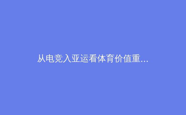 从电竞入亚运看体育价值重构：数字时代竞技精神的多元表达 - 3
