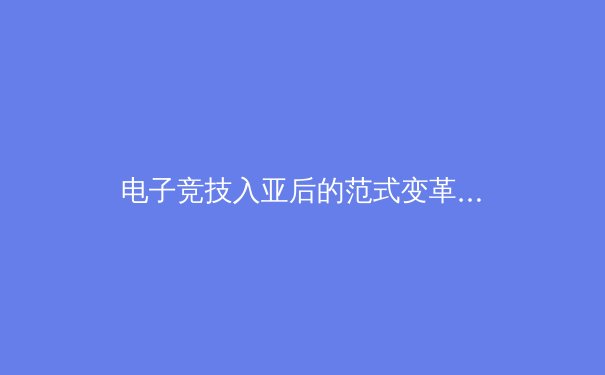 电子竞技入亚后的范式变革：从赛事竞技到产业生态的深度重构