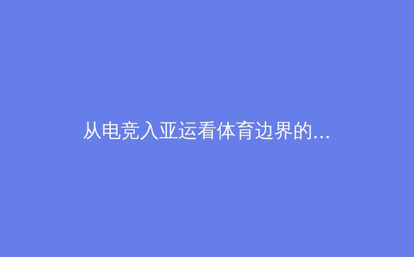 从电竞入亚运看体育边界的消融：数字竞技如何重塑现代体育生态 - 4
